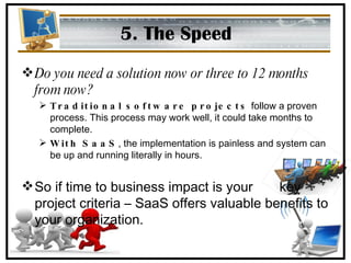 5. The Speed Do you need a solution now or three to 12 months from now? Traditional software projects  follow a proven process. This process may work well, it could take months to complete. With SaaS , the implementation is painless and system can be up and running literally in hours. So if time to business impact is your  key project criteria – SaaS offers valuable benefits to your organization. 