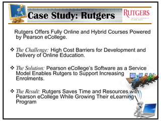 Case Study: Rutgers Rutgers Offers Fully Online and Hybrid Courses Powered by Pearson eCollege. The Challenge:  High Cost Barriers for Development and Delivery of Online Education. The Solution:  Pearson eCollege’s Software as a Service Model Enables Rutgers to Support Increasing Enrolments. The Result:  Rutgers Saves Time and Resources with Pearson eCollege While Growing Their eLearning Program 