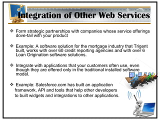 Integration of Other Web Services Form strategic partnerships with companies whose service offerings dove-tail with your product Example: A  software solution for the mortgage industry that Trigent built, works with over 60 credit reporting agencies and with over 6 Loan Origination software solutions. Integrate with applications that your customers often use, even though they are offered only in the traditional installed software model.  Example: Salesforce.com has built an application  framework, API and tools that help other developers  to built widgets and integrations to other applications. 