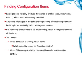 Finding Configuration Items Large projects typically produce thousands of entities (files, documents, data ...) which must be uniquely identified. Any entity  managed in the software engineering process can potentially be brought under configuration management control But not every entity needs to be under configuration management control all the time.  Two Issues: What: Selection of Configuration Items What should be under configuration control? When: When do you start to place entities under configuration control? 
