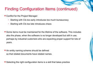 Finding Configuration Items (continued) Conflict for the Project Manager: Starting with CIs too early introduces too much bureaucracy Starting with CIs too late introduces chaos Some items must be maintained for the lifetime of the software. This includes also the phase, when the software is no longer developed but still in use; perhaps by industrial customers who are expecting proper support for lots of years. An entity naming scheme should be defined  so that related documents have related names. Selecting the right configuration items is a skill that takes practice 