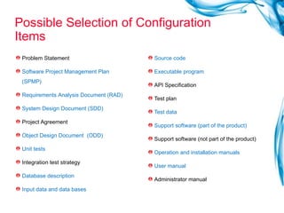 Possible Selection of Configuration Items Problem Statement  Software Project Management Plan (SPMP) Requirements   Analysis Document (RAD) System Design Document (SDD) Project Agreement  Object Design Document  (ODD) Unit tests Integration test strategy Database description Input data and data bases Source code Executable program API Specification Test plan Test data Support software (part of the product) Support software (not part of the product) Operation and installation manuals User manual Administrator manual 