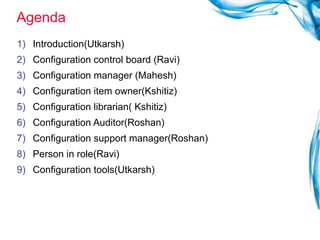 Agenda  Introduction(Utkarsh) Configuration control board (Ravi) Configuration manager (Mahesh) Configuration item owner(Kshitiz) Configuration librarian( Kshitiz) Configuration Auditor(Roshan) Configuration support manager(Roshan) Person in role(Ravi) Configuration tools(Utkarsh) 