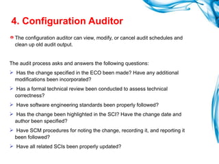 4. Configuration Auditor The configuration auditor can view, modify, or cancel audit schedules and clean up old audit output. The audit process asks and answers the following questions: Has the change specified in the ECO been made? Have any additional modifications been incorporated? Has a formal technical review been conducted to assess technical correctness? Have software engineering standards been properly followed? Has the change been highlighted in the SCI? Have the change date and author been specified? Have SCM procedures for noting the change, recording it, and reporting it been followed? Have all related SCIs been properly updated? 