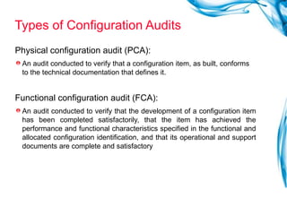Types of Configuration Audits Physical configuration audit (PCA):  An audit conducted to verify that a configuration item, as built, conforms to the technical documentation that defines it. Functional configuration audit (FCA):  An audit conducted to verify that the development of a configuration item has been completed satisfactorily, that the item has achieved the performance and functional characteristics specified in the functional and allocated configuration identification, and that its operational and support documents are complete and satisfactory  