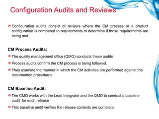 Configuration Audits and Reviews Configuration audits consist of reviews where the CM process or a product configuration is compared to requirements to determine if those requirements are being met.  CM Process Audits:   The quality management office (QMO) conducts these audits  Process audits confirm the CM process is being followed.  They examine the manner in which the CM activities are performed against the documented procedures.  CM Baseline Audit:   The CMO works with the Lead Integrator and the QMO to conduct a baseline audit  for each release  This baseline audit verifies the release contents are complete. 