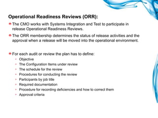 Operational Readiness Reviews (ORR):   The CMO works with Systems Integration and Test to participate in release Operational Readiness Reviews. The ORR membership determines the status of release activities and the approval when a release will be moved into the operational environment.  For each audit or review the plan has to define: Objective The Configuration Items under review  The schedule for the review Procedures for conducting the review Participants by job title Required documentation Procedure for recording deficiencies and how to correct them Approval criteria 