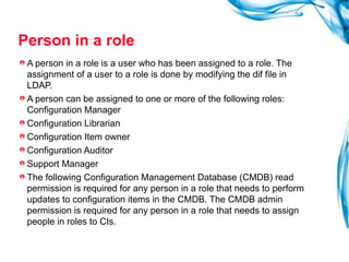 Person in a role A person in a role is a user who has been assigned to a role. The assignment of a user to a role is done by modifying the dif file in LDAP. A person can be assigned to one or more of the following roles: Configuration Manager Configuration Librarian Configuration Item owner Configuration Auditor Support Manager The following Configuration Management Database (CMDB) read permission is required for any person in a role that needs to perform updates to configuration items in the CMDB. The CMDB admin permission is required for any person in a role that needs to assign people in roles to CIs. 