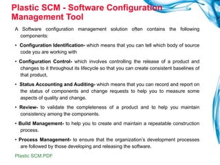 Plastic SCM - Software Configuration Management Tool A Software configuration management solution often contains the following components:  •  Configuration Identification-  which means that you can tell which body of source code you are working with  •  Configuration Control-  which involves controlling the release of a product and changes to it throughout its lifecycle so that you can create consistent baselines of that product,  •  Status Accounting and Auditing-  which means that you can record and report on the status of components and change requests to help you to measure some aspects of quality and change.  •  Review-  to validate the completeness of a product and to help you maintain consistency among the components.  •  Build Management-  to help you to create and maintain a repeatable construction process.  •  Process Management-  to ensure that the organization’s development processes are followed by those developing and releasing the software. Plastic SCM.PDF 