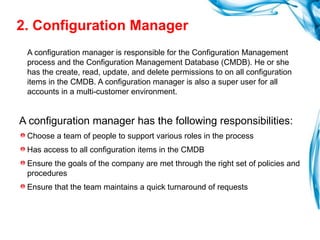 2. Configuration Manager A configuration manager is responsible for the Configuration Management process and the Configuration Management Database (CMDB). He or she has the create, read, update, and delete permissions to on all configuration items in the CMDB. A configuration manager is also a super user for all accounts in a multi-customer environment. A configuration manager has the following responsibilities: Choose a team of people to support various roles in the process Has access to all configuration items in the CMDB Ensure the goals of the company are met through the right set of policies and procedures Ensure that the team maintains a quick turnaround of requests 
