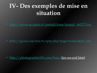 IV- Des exemples de mise en situation http://www.ac-paris.fr/portail/jcms/piapp1_46217/couleurs1?details=true http://gezus.one.free.fr/spip.php?page=walma&id_article=101 http://photographie101.com/base/ lire-un-exif.html   
