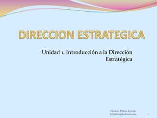 DIRECCION ESTRATEGICA Unidad 1. Introducción a la Dirección Estratégica 1 Horacio Pabón Arévalo hlpabon@hotmail.com 