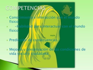 Conocimiento e interacción con el mundo físico:     -Habilidad para interactuar con el mundo físico.Predicción de consecuencias.Mejoras y preservación de las condiciones de vida social y ciudadana.COMPETENCIAS