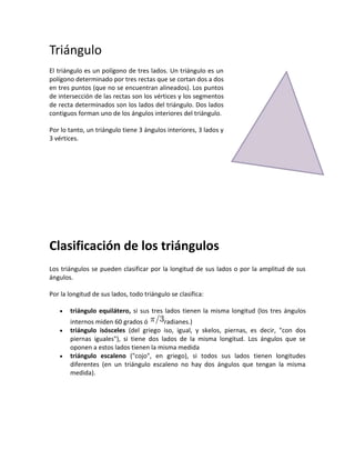 Triángulo<br />394906574295El triángulo es un polígono de tres lados. Un triángulo es un polígono determinado por tres rectas que se cortan dos a dos en tres puntos (que no se encuentran alineados). Los puntos de intersección de las rectas son los vértices y los segmentos de recta determinados son los lados del triángulo. Dos lados contiguos forman uno de los ángulos interiores del triángulo.<br />Por lo tanto, un triángulo tiene 3 ángulos interiores, 3 lados y 3 vértices.<br />Clasificación de los triángulos<br />Los triángulos se pueden clasificar por la longitud de sus lados o por la amplitud de sus ángulos.<br />Por la longitud de sus lados, todo triángulo se clasifica:<br />triángulo equilátero, si sus tres lados tienen la misma longitud (los tres ángulos internos miden 60 grados ó radianes.)<br />triángulo isósceles (del griego iso, igual, y skelos, piernas, es decir, quot;
con dos piernas igualesquot;
), si tiene dos lados de la misma longitud. Los ángulos que se oponen a estos lados tienen la misma medida <br />triángulo escaleno (quot;
cojoquot;
, en griego), si todos sus lados tienen longitudes diferentes (en un triángulo escaleno no hay dos ángulos que tengan la misma medida).<br />190501460519050-4445929640-961390Equilátero  Isósceles                         Escaleno<br />Por la amplitud de sus ángulos, los triángulos se clasifican en:<br />Triángulo rectángulo: si tiene un ángulo interior recto (90°). A los dos lados que conforman el ángulo recto se les denomina catetos y al otro lado hipotenusa.<br />Triángulo obtusángulo : si uno de sus ángulos es obtuso (mayor de 90°); los otros dos son agudos (menor de 90°).<br />Triángulo acutángulo: cuando sus tres ángulos son menores a 90°; el triángulo equilátero es un caso particular de triángulo acutángulo.<br />RectánguloObtusánguloAcutánguloOblicuángulos<br />Se llama triángulo oblicuángulo cuando ninguno de sus ángulos interiores son rectos (90°). Por ello, los triángulos obtusángulos y acutángulos son oblicuángulos.<br />Clasificación según los lados y los ángulos<br />Los triángulos acutángulos pueden ser:<br />Triángulo acutángulo isósceles: con todos los ángulos agudos, siendo dos iguales, y el otro distinto, este triángulo es simétrico respecto de su altura.<br />Triángulo acutángulo escaleno: con todos sus ángulos agudos y todos diferentes, no tiene eje de simetría.<br />Triángulo acutángulo equilátero: sus tres lados y sus tres ángulos son iguales; las tres alturas son ejes de simetría (dividen al triángulo en dos triángulos iguales).<br />Los triángulos rectángulos pueden ser:<br />Triángulo rectángulo isósceles: con un ángulo recto y dos agudos iguales (de 45° cada uno), dos lados son iguales y el otro diferente: los lados iguales son los catetos y el diferente es la hipotenusa. Es simétrico respecto a la altura de la hipotenusa, que pasa por el ángulo recto.<br />Triángulo rectángulo escaleno: tiene un ángulo recto, y todos sus lados y ángulos son diferentes.<br />Los triángulos obtusángulos pueden ser:<br />Triángulo obtusángulo isósceles: tiene un ángulo obtuso, y dos lados iguales que son los que forman el ángulo obtuso; el otro lado es mayor que éstos dos.<br />Triángulo obtusángulo escaleno: tiene un ángulo obtuso y todos sus lados son diferentes.<br />Triánguloequiláteroisóscelesescalenoacutángulorectánguloobtusángulo<br />