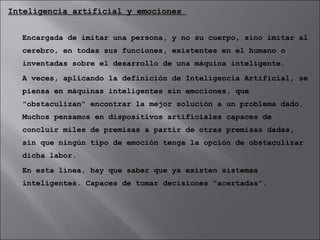 Inteligencia artificial y emociones  Encargada de imitar una persona, y no su cuerpo, sino imitar al cerebro, en todas sus funciones, existentes en el humano o inventadas sobre el desarrollo de una máquina inteligente. A veces, aplicando la definición de Inteligencia Artificial, se piensa en máquinas inteligentes sin emociones, que "obstaculizan" encontrar la mejor solución a un problema dado. Muchos pensamos en dispositivos artificiales capaces de concluir miles de premisas a partir de otras premisas dadas, sin que ningún tipo de emoción tenga la opción de obstaculizar dicha labor. En esta línea, hay que saber que ya existen sistemas inteligentes. Capaces de tomar decisiones "acertadas". 