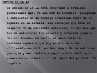 FUTURO DE LA IA . El empleo de la IA esta orientado a aquellas profesiones que, ya sea por lo incomodo, peligroso o complicado de su trabajo necesitan apoyo de un experto en la materia. Las ventajas que trae el disponer de un asistente artificial no son mas que las de solucionar los errores y defectos propios del ser humano; es decir, el desarrollo de sistemas expertos que hoy en día se están utilizando con éxito en los campos de la medicina, geología y aeronáutica aunque todavía están poco avanzados en relación con el ideal del producto IA completo. 