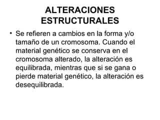 ALTERACIONES ESTRUCTURALES Se refieren a cambios en la forma y/o tamaño de un cromosoma. Cuando el material genético se conserva en el cromosoma alterado, la alteración es equilibrada, mientras que si se gana o pierde material genético, la alteración es desequilibrada.  