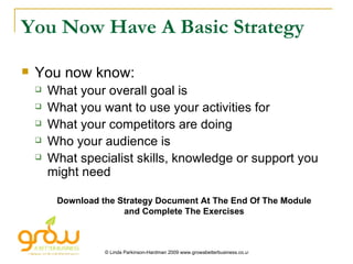 You Now Have A Basic Strategy You now know: What your overall goal is What you want to use your activities for What your competitors are doing Who your audience is What specialist skills, knowledge or support you might need Download the Strategy Document At The End Of The Module and Complete The Exercises 