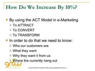 How Do We Increase By 10%? By using the ACT Model in e-Marketing To ATTRACT To CONVERT To TRANSFORM In order to do that we need to know: Who our customers are What they want Why they want it from us Where the currently hang out 