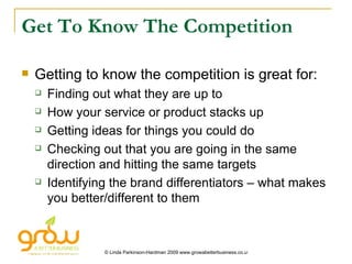 Get To Know The Competition Getting to know the competition is great for: Finding out what they are up to How your service or product stacks up Getting ideas for things you could do Checking out that you are going in the same direction and hitting the same targets Identifying the brand differentiators – what makes you better/different to them 