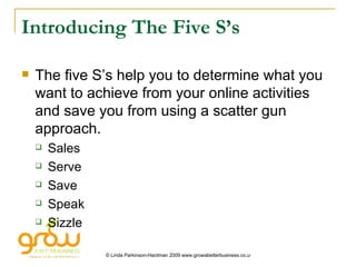 Introducing The Five S’s The five S’s help you to determine what you want to achieve from your online activities and save you from using a scatter gun approach. Sales Serve Save Speak Sizzle 