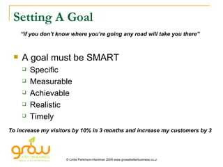 Setting A Goal A goal must be SMART Specific Measurable Achievable Realistic Timely “ if you don’t know where you’re going any road will take you there” To increase my visitors by 10% in 3 months and increase my customers by 3 