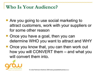 Who Is Your Audience? Are you going to use social marketing to attract customers, work with your suppliers or for some other reason Once you have a goal, then you can determine WHO you want to attract and WHY Once you know that, you can then work out how you will CONVERT them – and what you will convert them into. 