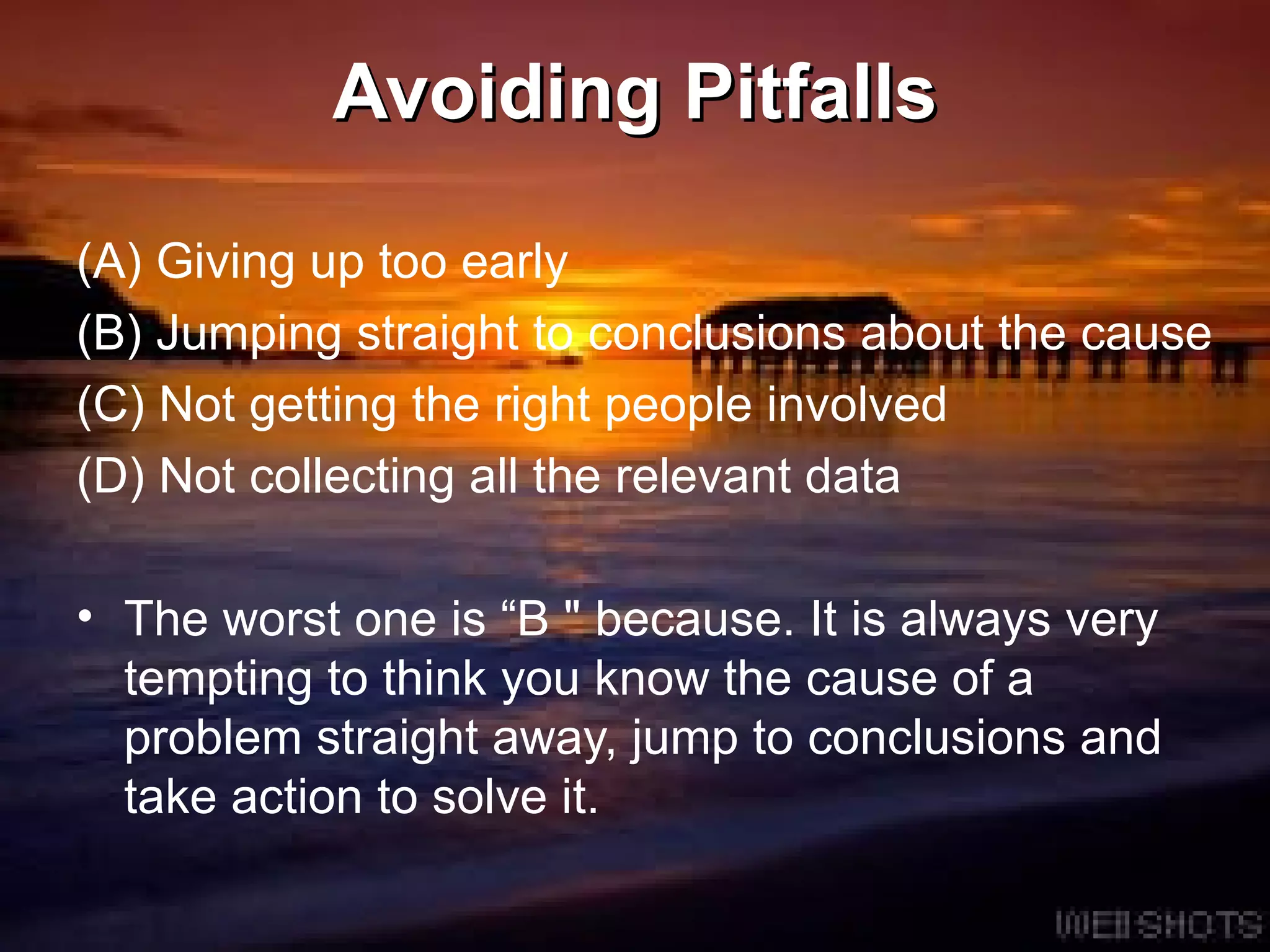 Avoiding Pitfalls (A) Giving up too early (B) Jumping straight to conclusions about the cause (C) Not getting the right people involved (D) Not collecting all the relevant data The worst one is “B &quot; because. It is always very tempting to think you know the cause of a problem straight away, jump to conclusions and take action to solve it.  