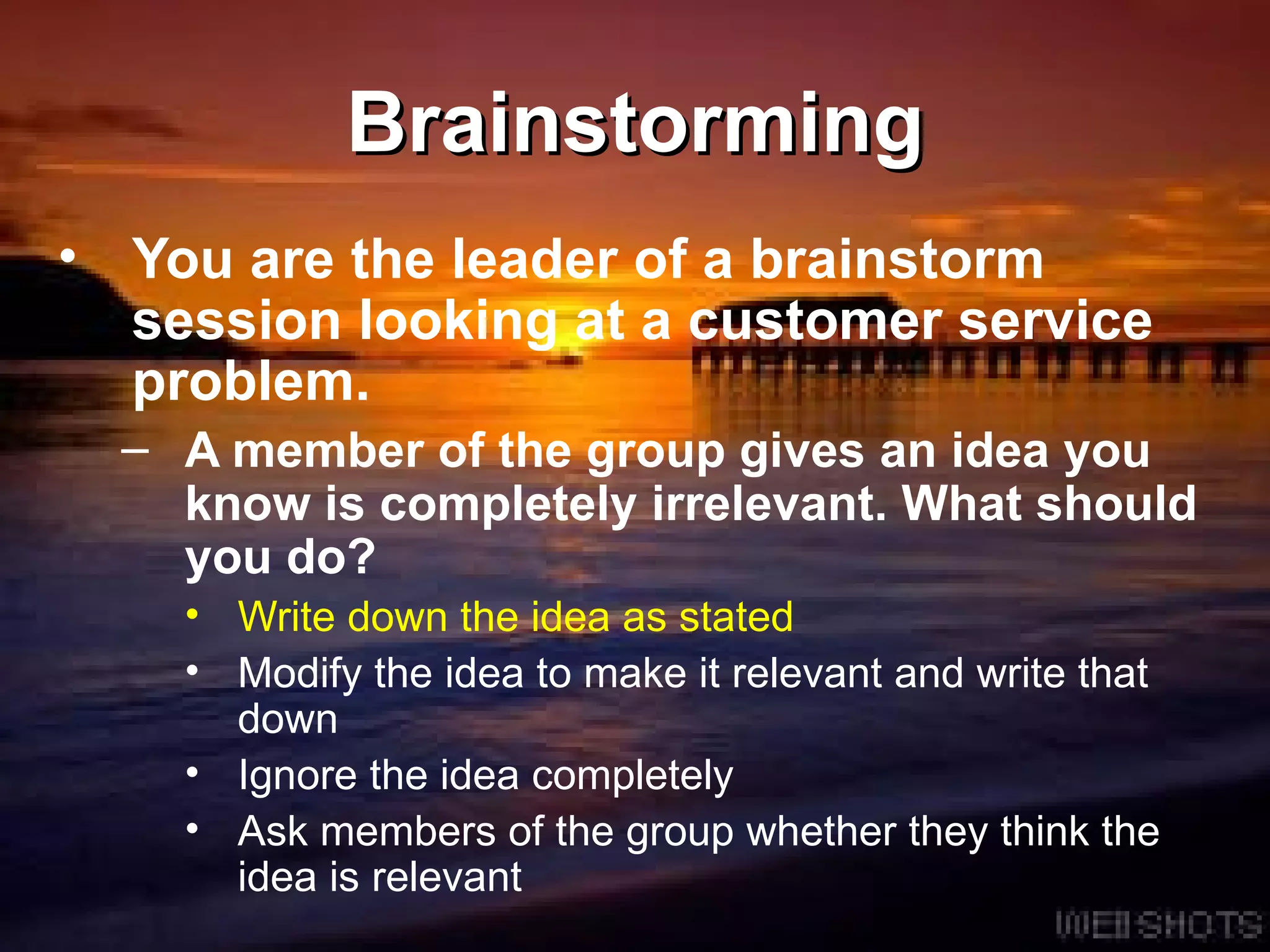 Brainstorming You are the leader of a brainstorm session looking at a customer service problem.  A member of the group gives an idea you know is completely irrelevant. What should you do?  Write down the idea as stated Modify the idea to make it relevant and write that down Ignore the idea completely Ask members of the group whether they think the idea is relevant 
