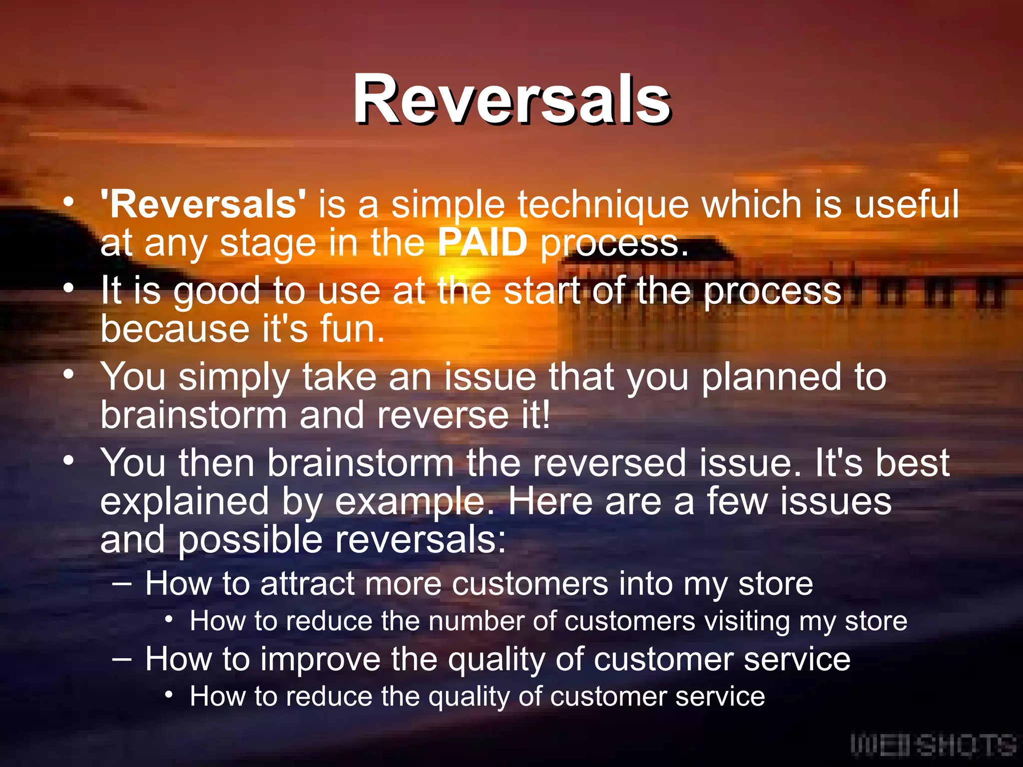 Reversals 'Reversals'  is a simple technique which is useful at any stage in the  PAID  process.  It is good to use at the start of the process because it's fun.  You simply take an issue that you planned to brainstorm and reverse it!  You then brainstorm the reversed issue. It's best explained by example. Here are a few issues and possible reversals: How to attract more customers into my store  How to reduce the number of customers visiting my store  How to improve the quality of customer service  How to reduce the quality of customer service  