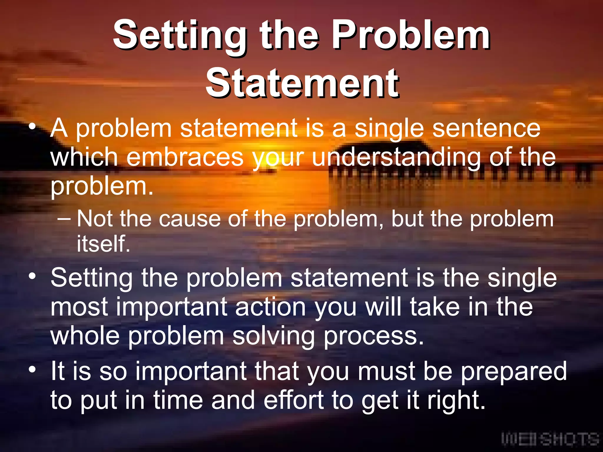 Setting the Problem Statement A   problem statement is a single sentence which embraces your understanding of the problem.  Not the cause of the problem, but the problem itself. Setting the   problem statement is the single most important action you will take in the whole problem solving process. It is so important that you must be prepared to put in time and effort to get it right. 