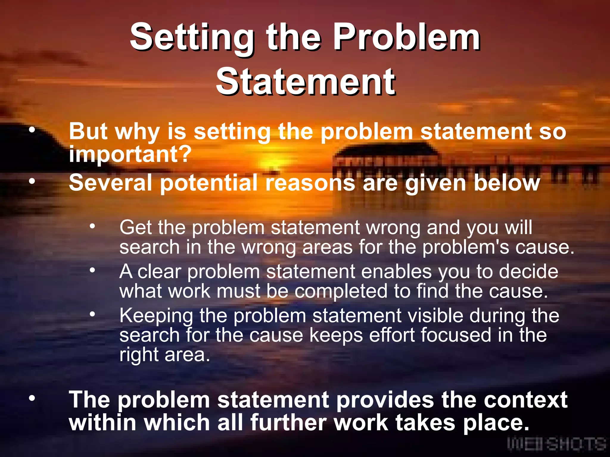 Setting the Problem Statement But why is setting the problem statement so important?  Several potential reasons are given below Get the problem statement wrong and you will search in the wrong areas for the problem's cause.  A clear problem statement enables you to decide what work must be completed to find the cause.  Keeping the problem statement visible during the search for the cause keeps effort focused in the right area. The problem statement provides the context within which all further work takes place.  