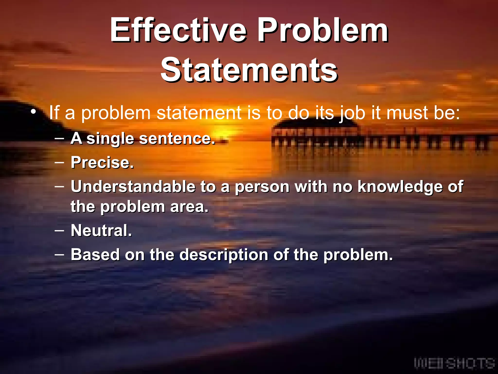 Effective Problem Statements If a problem statement is to do its job it must be: A single sentence. Precise.  Understandable to a person with no knowledge of the problem area.  Neutral.  Based on the description of the problem.  