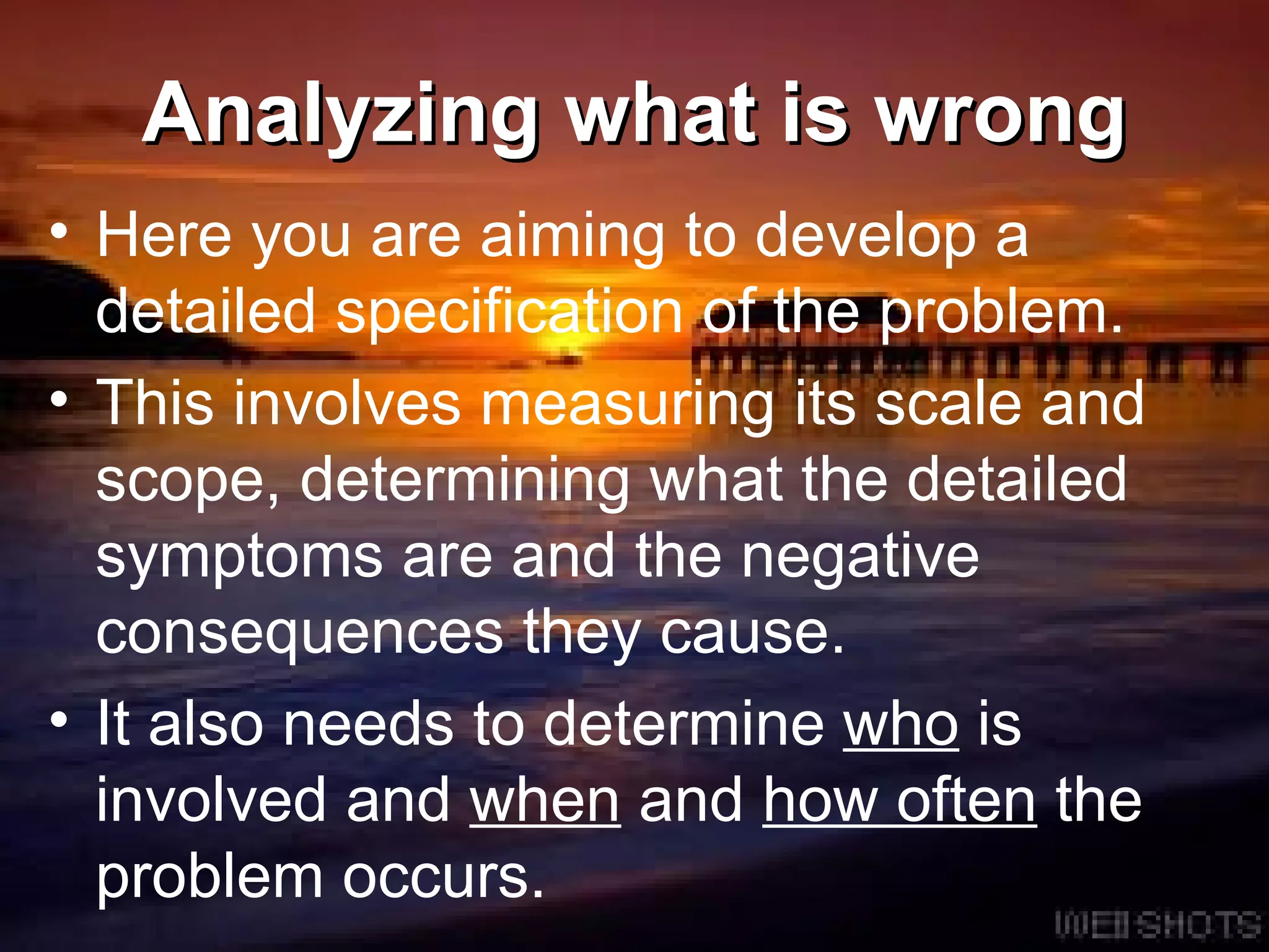 Analyzing what is wrong Here you are aiming to develop a detailed specification of the problem.  This involves measuring its scale and scope, determining what the detailed symptoms are and the negative consequences they cause.  It also needs to determine  who  is involved and  when  and  how often  the problem occurs.  