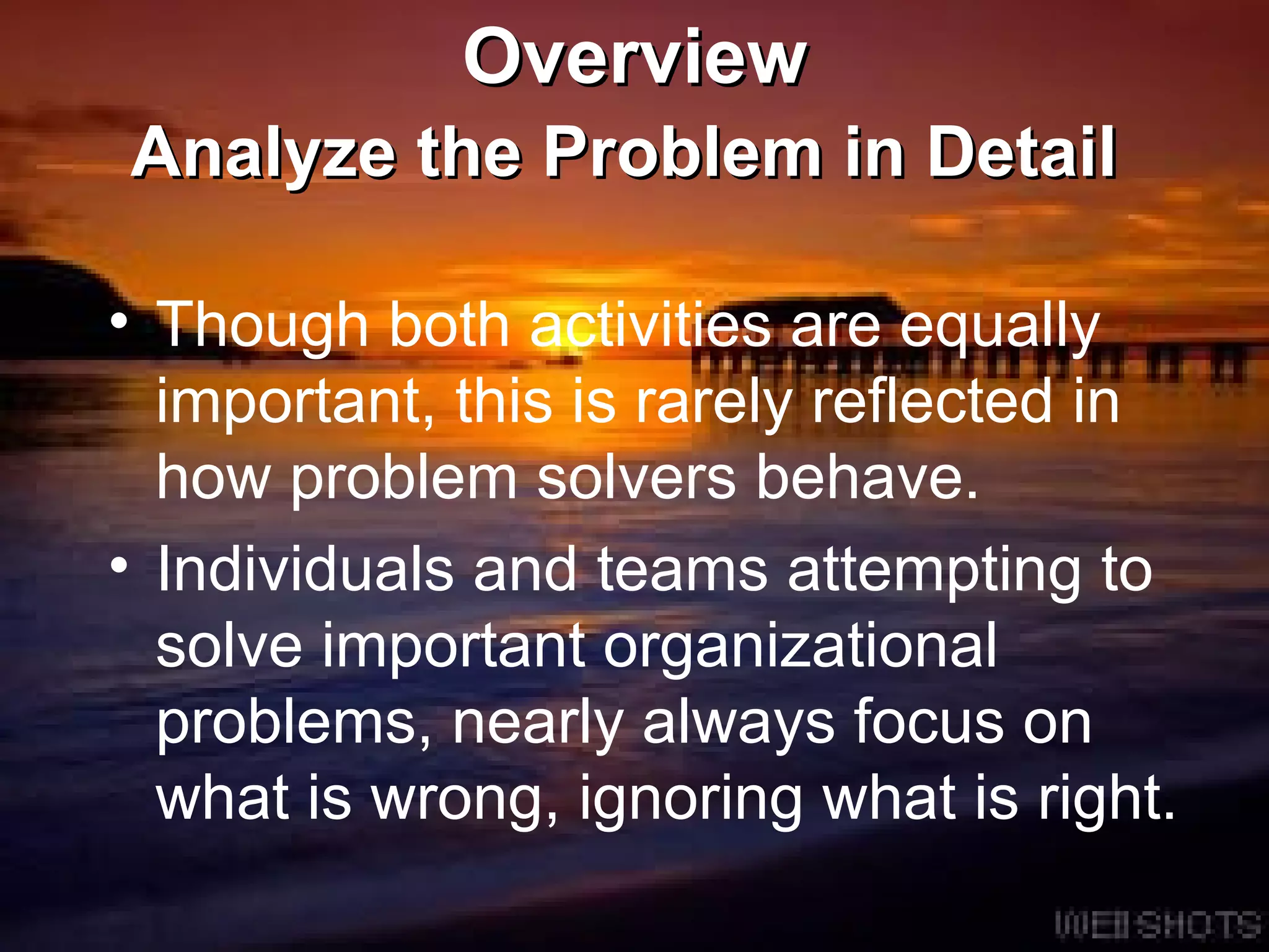 Overview Analyze the Problem in Detail   Though both activities are equally important, this is rarely reflected in how problem solvers behave. Individuals and teams attempting to solve important organizational problems, nearly always focus on what is wrong, ignoring what is right.  