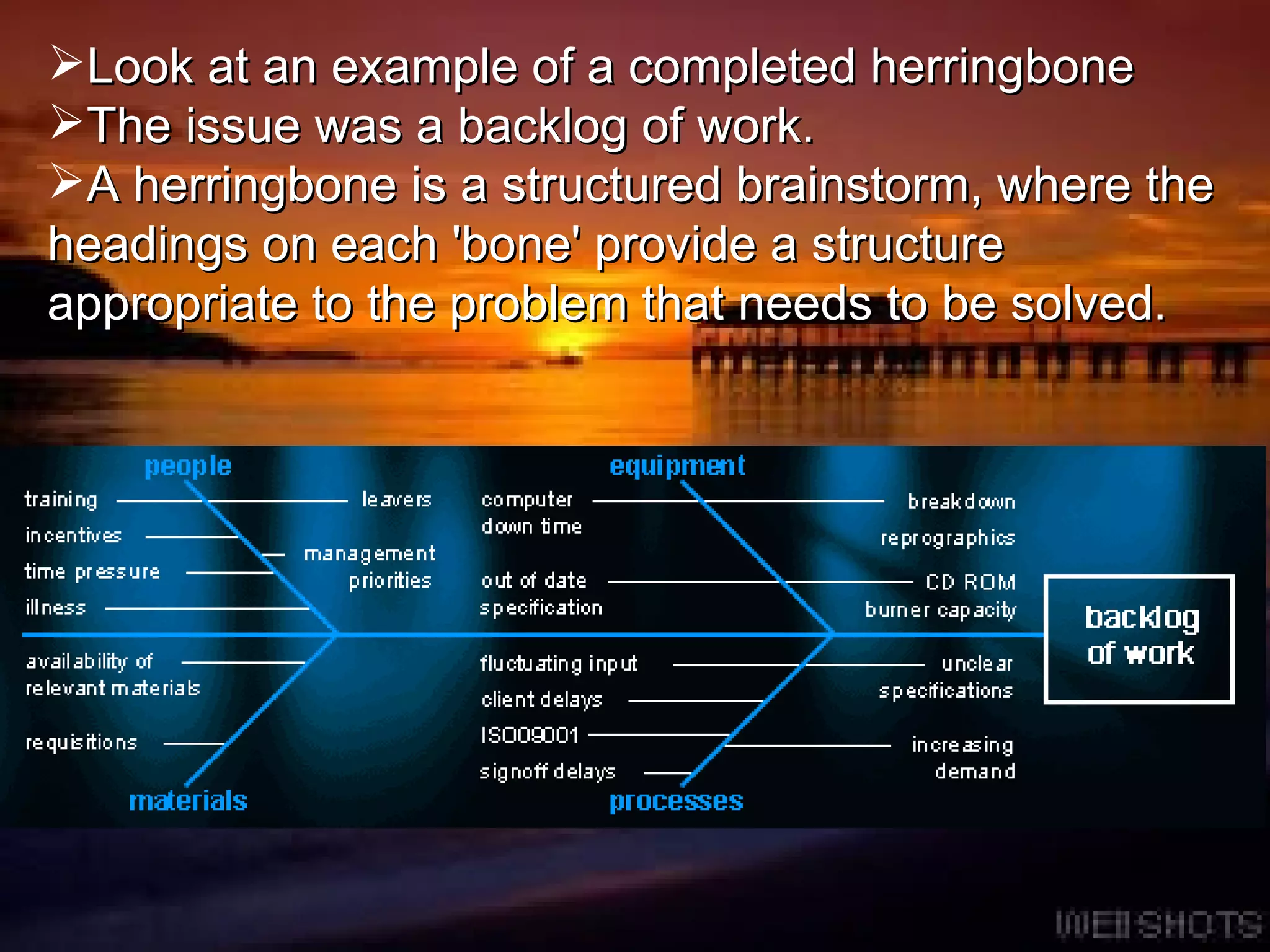Look at an example of a completed herringbone  The issue was a backlog of work.  A herringbone is a structured brainstorm, where the headings on each 'bone' provide a structure appropriate to the problem that needs to be solved . 