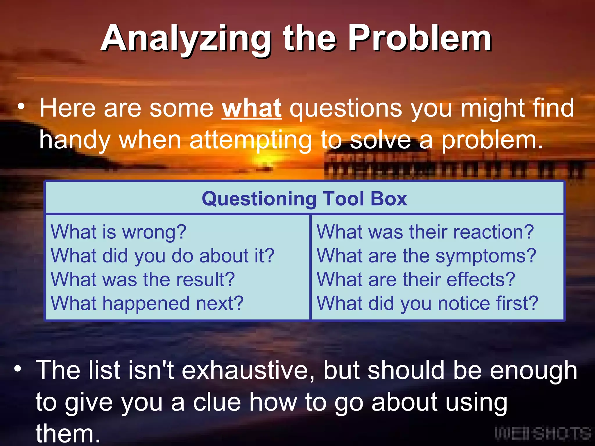 Analyzing the Problem Here are some  what  questions you might find handy when attempting to solve a problem. The list isn't exhaustive, but should be enough to give you a clue how to go about using them. Questioning Tool Box What is wrong? What did you do about it? What was the result? What happened next? What was their reaction? What are the symptoms? What are their effects? What did you notice first? 
