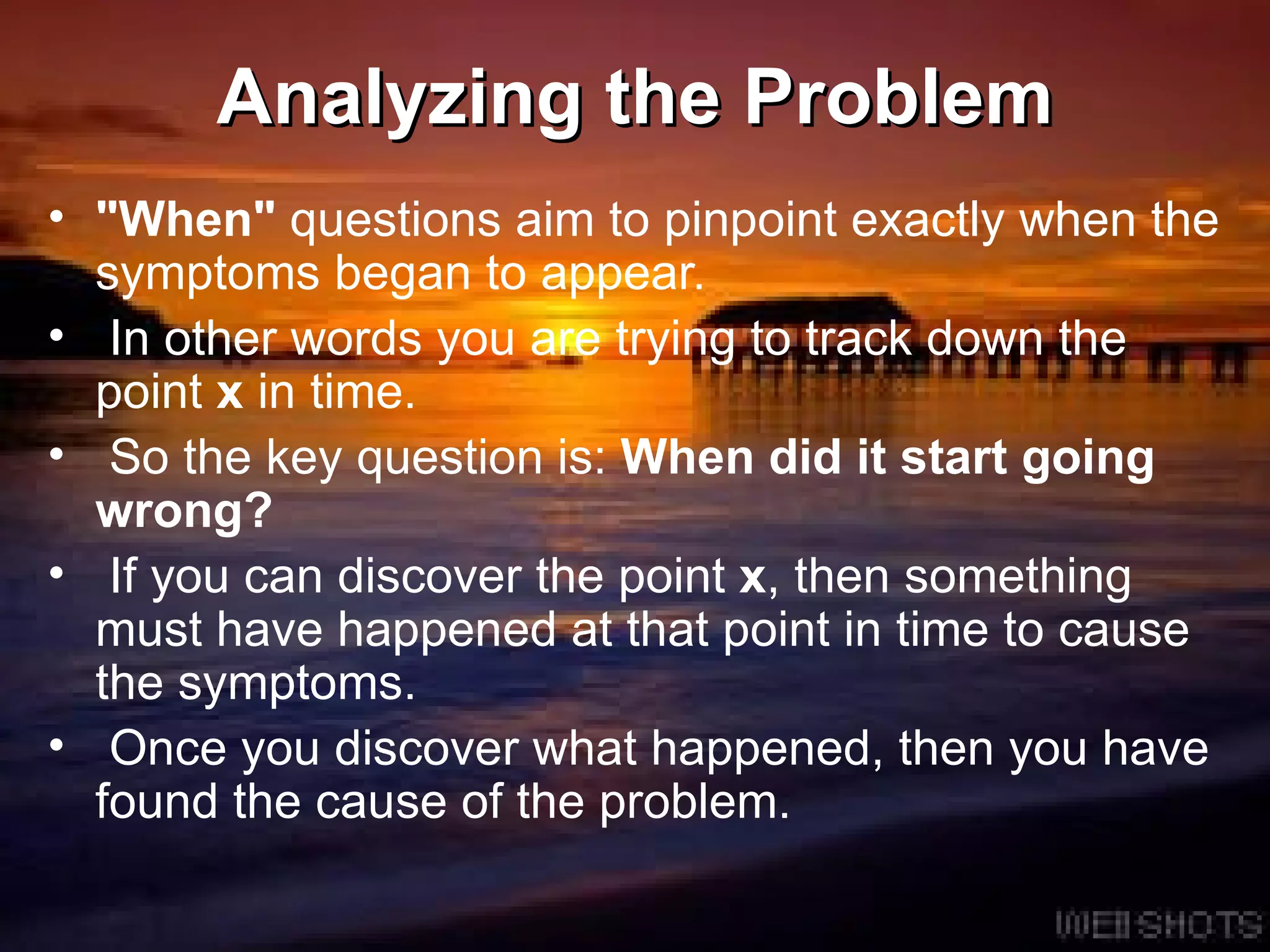 Analyzing the Problem &quot;When&quot;  questions aim to pinpoint exactly when the symptoms began to appear.  In other words you are trying to track down the point  x  in time.  So the key question is:  When did it start going wrong? If you can discover the point  x , then something must have happened at that point in time to cause the symptoms.  Once you discover what happened, then you have found the cause of the problem.  