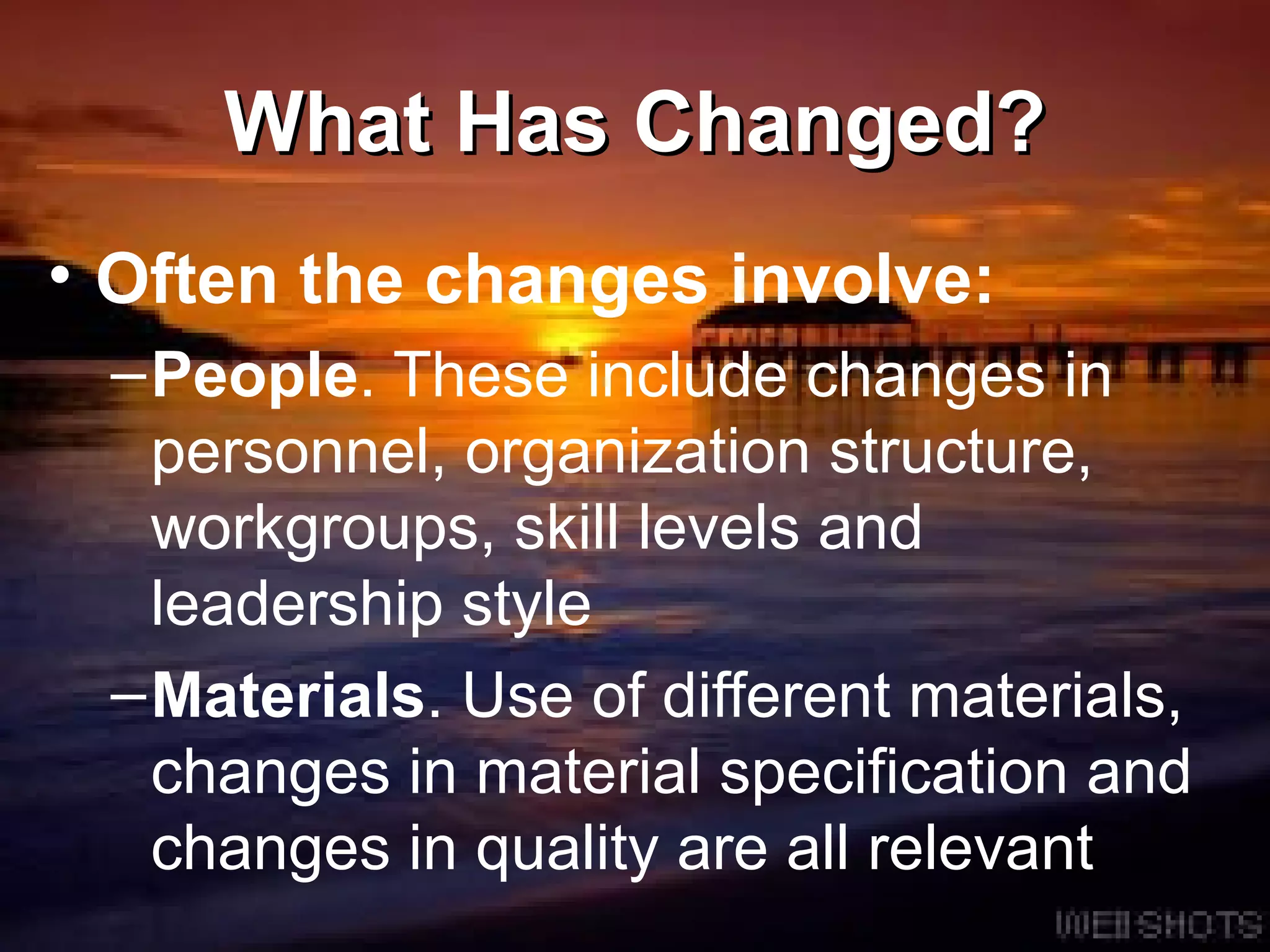 What Has Changed? Often the changes involve: People . These include changes in personnel, organization structure, workgroups, skill levels and leadership style  Materials . Use of different materials, changes in material specification and changes in quality are all relevant 