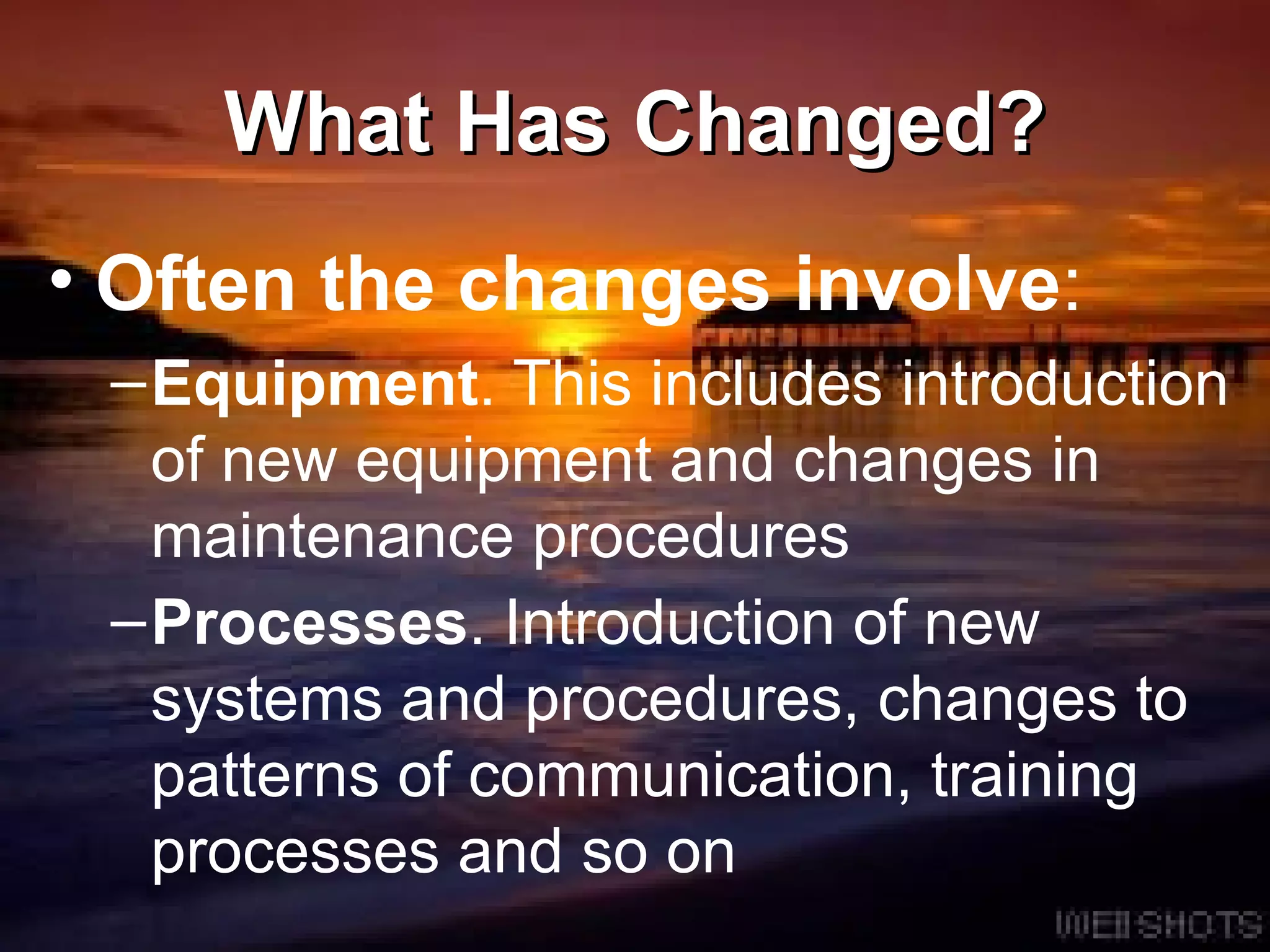 What Has Changed? Often the changes involve : Equipment . This includes introduction of new equipment and changes in maintenance procedures  Processes . Introduction of new systems and procedures, changes to patterns of communication, training processes and so on   