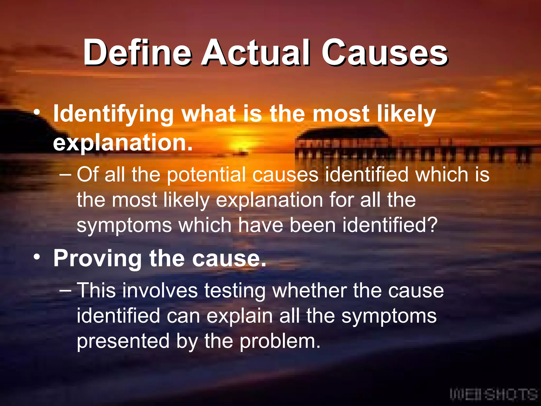 Define Actual Causes  Identifying what is the most likely explanation.   Of all the potential causes identified which is the most likely explanation for all the symptoms which have been identified?  Proving the cause.   This involves testing whether the cause identified can explain all the symptoms presented by the problem.  