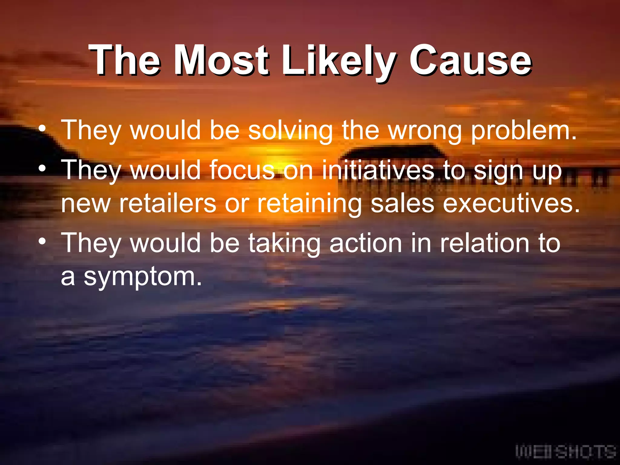 The Most Likely Cause They would be solving the wrong problem.  They would focus on initiatives to sign up new retailers or retaining sales executives. They would be taking action in relation to a symptom.  