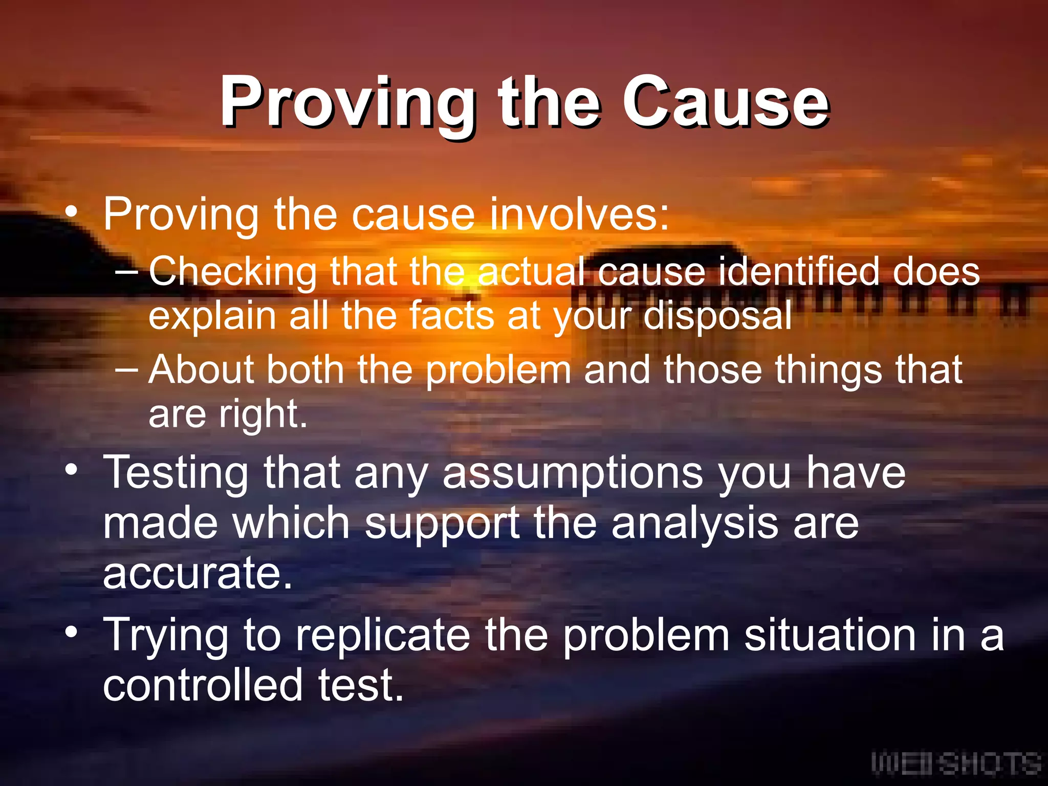 Proving the Cause Proving the cause involves: Checking that the actual cause identified does explain all the facts at your disposal About both the problem and those things that are right. Testing that any assumptions you have made which support the analysis are accurate.  Trying to replicate the problem situation in a controlled test.  