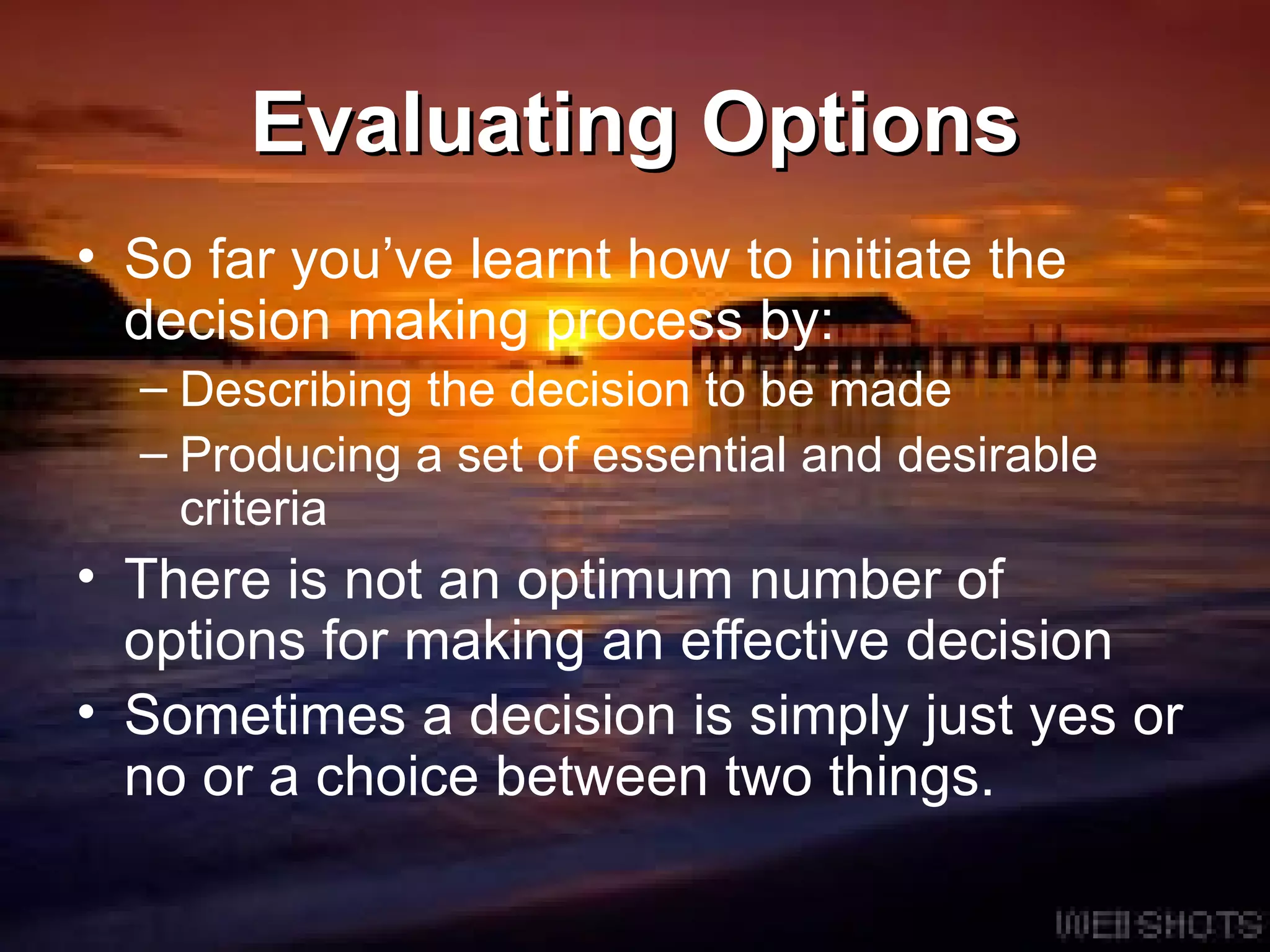 Evaluating Options So far you’ve learnt how to initiate the decision making process by: Describing the decision to be made Producing a set of essential and desirable criteria There is not an optimum number of options for making an effective decision Sometimes a decision is simply just yes or no or a choice between two things. 