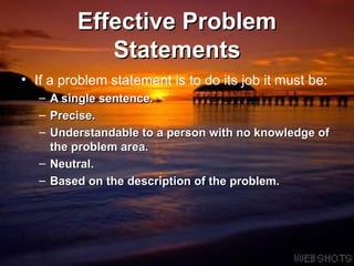Effective Problem Statements If a problem statement is to do its job it must be: A single sentence. Precise.  Understandable to a person with no knowledge of the problem area.  Neutral.  Based on the description of the problem.  