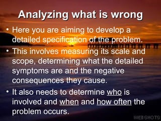 Analyzing what is wrong Here you are aiming to develop a detailed specification of the problem.  This involves measuring its scale and scope, determining what the detailed symptoms are and the negative consequences they cause.  It also needs to determine  who  is involved and  when  and  how often  the problem occurs.  