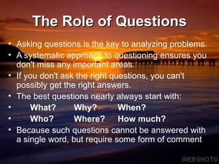 The Role of Questions Asking questions is the key to analyzing problems.  A systematic approach to questioning ensures you don't miss any important areas.  If you don't ask the right questions, you can't possibly get the right answers. The best questions nearly always start with: What? Why? When? Who? Where? How much? Because such questions cannot be answered with a single word, but require some form of comment 