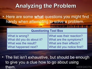 Analyzing the Problem Here are some  what  questions you might find handy when attempting to solve a problem. The list isn't exhaustive, but should be enough to give you a clue how to go about using them. Questioning Tool Box What is wrong? What did you do about it? What was the result? What happened next? What was their reaction? What are the symptoms? What are their effects? What did you notice first? 