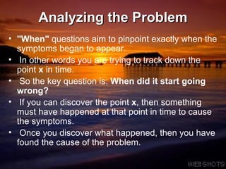 Analyzing the Problem &quot;When&quot;  questions aim to pinpoint exactly when the symptoms began to appear.  In other words you are trying to track down the point  x  in time.  So the key question is:  When did it start going wrong? If you can discover the point  x , then something must have happened at that point in time to cause the symptoms.  Once you discover what happened, then you have found the cause of the problem.  