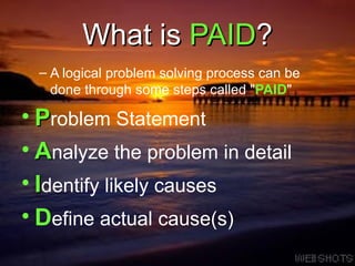What is  PAID ? A logical problem solving process can be done through some steps called &quot; PAID &quot; P roblem Statement A nalyze the problem in detail I dentify likely causes D efine actual cause(s) 